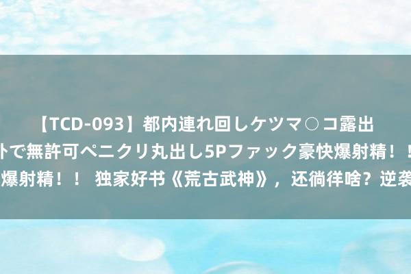 【TCD-093】都内連れ回しケツマ○コ露出 ド変態ニューハーフ野外で無許可ペニクリ丸出し5Pファック豪快爆射精！！ 独家好书《荒古武神》，还徜徉啥？逆袭的日子要来啦！