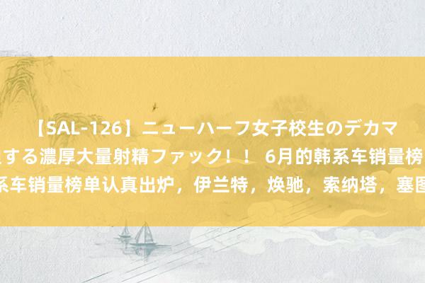 【SAL-126】ニューハーフ女子校生のデカマラが生穿きブルマを圧迫する濃厚大量射精ファック！！ 6月的韩系车销量榜单认真出炉，伊兰特，焕驰，索纳塔，塞图斯等乃是销量