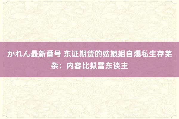 かれん最新番号 东证期货的姑娘姐自爆私生存芜杂：内容比拟雷东谈主