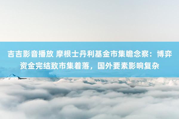 吉吉影音播放 摩根士丹利基金市集瞻念察：博弈资金完结致市集着落，国外要素影响复杂