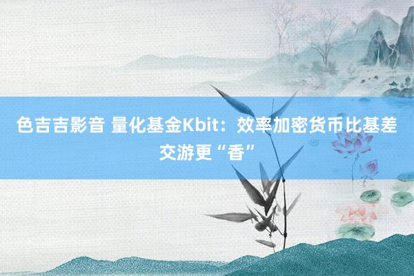 色吉吉影音 量化基金Kbit：效率加密货币比基差交游更“香”