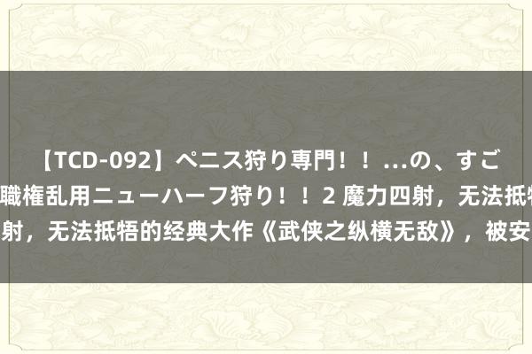 【TCD-092】ペニス狩り専門！！…の、すごい痴女万引きGメン達の職権乱用ニューハーフ狩り！！2 魔力四射，无法抵牾的经典大作《武侠之纵横无敌》，被安排的清清白白