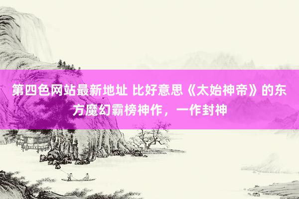 第四色网站最新地址 比好意思《太始神帝》的东方魔幻霸榜神作，一作封神