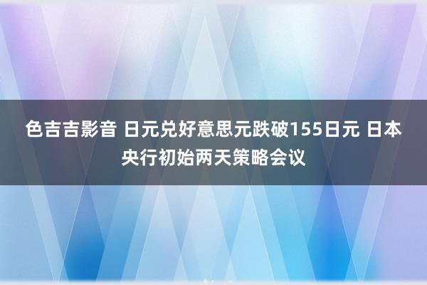 色吉吉影音 日元兑好意思元跌破155日元 日本央行初始两天策略会议