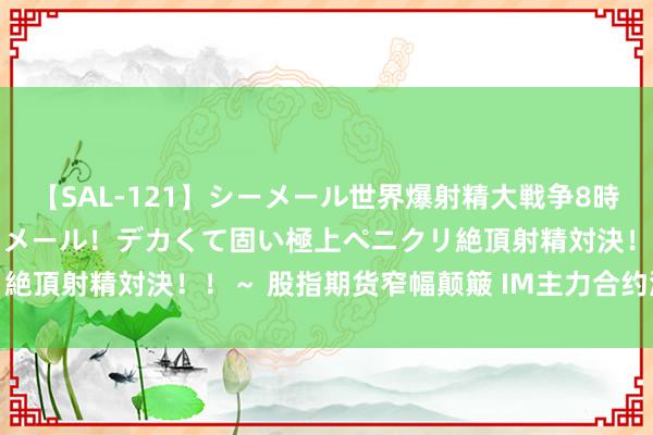 【SAL-121】シーメール世界爆射精大戦争8時間 ～国内＆金髪S級シーメール！デカくて固い極上ペニクリ絶頂射精対決！！～ 股指期货窄幅颠簸 IM主力合约涨0.29%