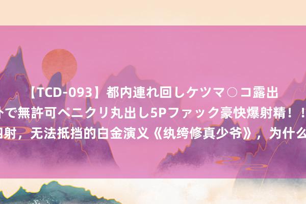 【TCD-093】都内連れ回しケツマ○コ露出 ド変態ニューハーフ野外で無許可ペニクリ丸出し5Pファック豪快爆射精！！ 魔力四射，无法抵挡的白金演义《纨绔修真少爷》，为什么读完这本书的东说念主皆有跪感？