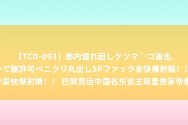 【TCD-093】都内連れ回しケツマ○コ露出 ド変態ニューハーフ野外で無許可ペニクリ丸出し5Pファック豪快爆射精！！ 巴黎奥运中国名东谈主明星携家带眷大举挪动