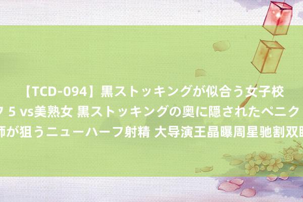 【TCD-094】黒ストッキングが似合う女子校生は美脚ニューハーフ 5 vs美熟女 黒ストッキングの奥に隠されたペニクリを痴女教師が狙うニューハーフ射精 大导演王晶曝周星驰割双眼皮，为节目流量揭私隐，星爷粉丝不干了