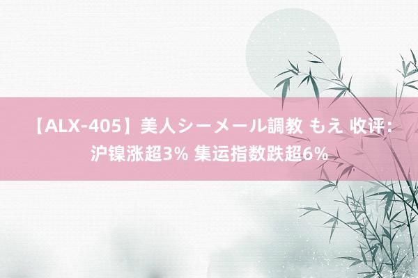 【ALX-405】美人シーメール調教 もえ 收评：沪镍涨超3% 集运指数跌超6%