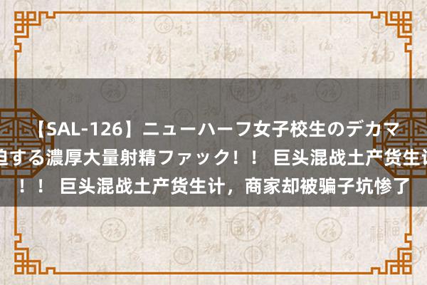 【SAL-126】ニューハーフ女子校生のデカマラが生穿きブルマを圧迫する濃厚大量射精ファック！！ 巨头混战土产货生计，商家却被骗子坑惨了