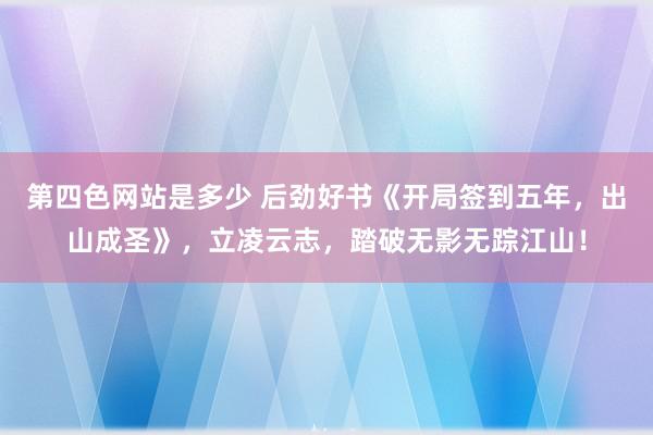 第四色网站是多少 后劲好书《开局签到五年，出山成圣》，立凌云志，踏破无影无踪江山！