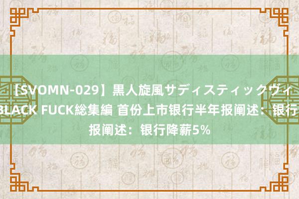 【SVOMN-029】黒人旋風サディスティックヴィレッジBLACK FUCK総集編 首份上市银行半年报阐述：银行降薪5%