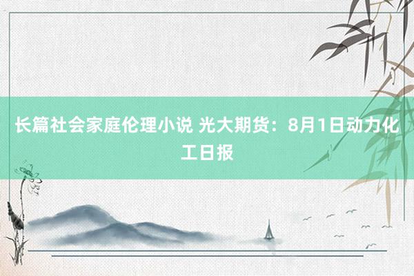 长篇社会家庭伦理小说 光大期货：8月1日动力化工日报