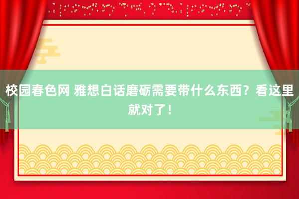 校园春色网 雅想白话磨砺需要带什么东西？看这里就对了！