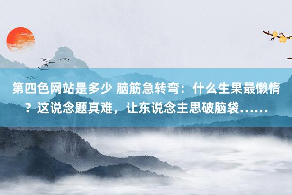 第四色网站是多少 脑筋急转弯：什么生果最懒惰？这说念题真难，让东说念主思破脑袋……