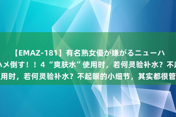 【EMAZ-181】有名熟女優が嫌がるニューハーフをガチでハメる！ハメ倒す！！4 “爽肤水”使用时，若何灵验补水？不起眼的小细节，其实都很管用