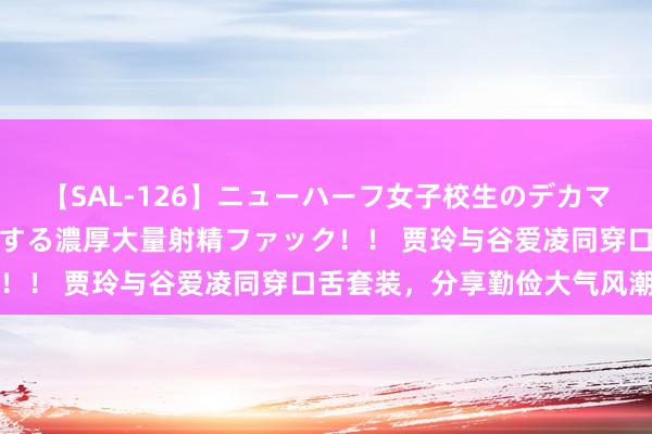 【SAL-126】ニューハーフ女子校生のデカマラが生穿きブルマを圧迫する濃厚大量射精ファック！！ 贾玲与谷爱凌同穿口舌套装，分享勤俭大气风潮