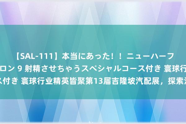 【SAL-111】本当にあった！！ニューハーフ御用達 性感エステサロン 9 射精させちゃうスペシャルコース付き 寰球行业精英皆聚第13届吉隆坡汽配展，探索汽车出行新机遇