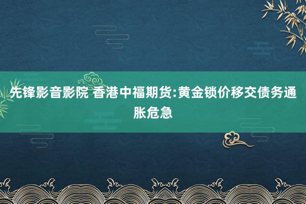 先锋影音影院 香港中福期货:黄金锁价移交债务通胀危急