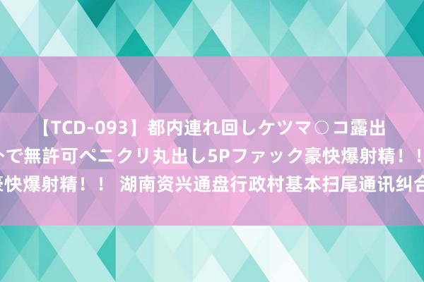 【TCD-093】都内連れ回しケツマ○コ露出 ド変態ニューハーフ野外で無許可ペニクリ丸出し5Pファック豪快爆射精！！ 湖南资兴通盘行政村基本扫尾通讯纠合和规复供电