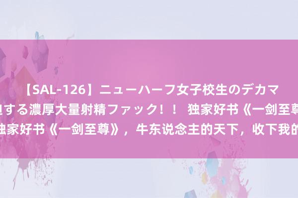 【SAL-126】ニューハーフ女子校生のデカマラが生穿きブルマを圧迫する濃厚大量射精ファック！！ 独家好书《一剑至尊》，牛东说念主的天下，收下我的膝盖！