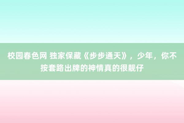 校园春色网 独家保藏《步步通天》，少年，你不按套路出牌的神情真的很靓仔