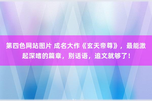 第四色网站图片 成名大作《玄天帝尊》，最能激起深嗜的篇章，别话语，追文就够了！