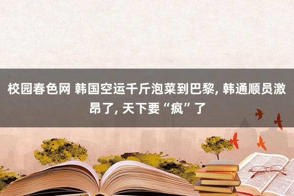 校园春色网 韩国空运千斤泡菜到巴黎, 韩通顺员激昂了, 天下要“疯”了