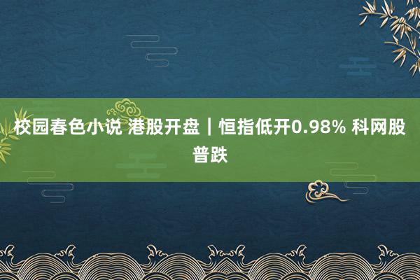 校园春色小说 港股开盘｜恒指低开0.98% 科网股普跌