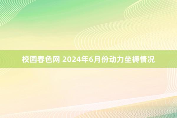 校园春色网 2024年6月份动力坐褥情况