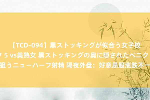 【TCD-094】黒ストッキングが似合う女子校生は美脚ニューハーフ 5 vs美熟女 黒ストッキングの奥に隠されたペニクリを痴女教師が狙うニューハーフ射精 隔夜外盘：好意思股涨跌不一 英伟达涨近5%创历史收盘新高 海外油价大跌