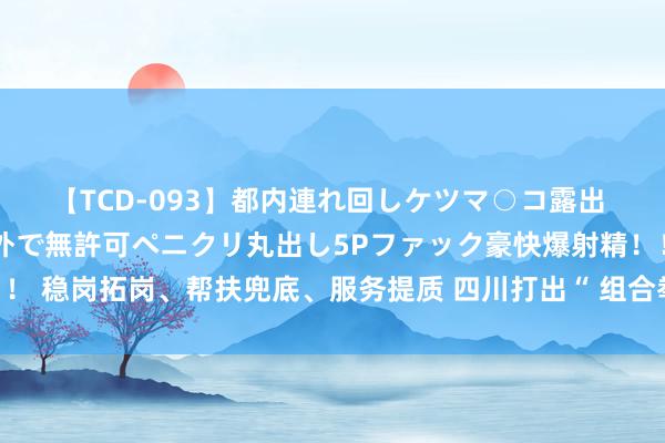 【TCD-093】都内連れ回しケツマ○コ露出 ド変態ニューハーフ野外で無許可ペニクリ丸出し5Pファック豪快爆射精！！ 稳岗拓岗、帮扶兜底、服务提质 四川打出“ 组合拳”促进高校毕业生服务