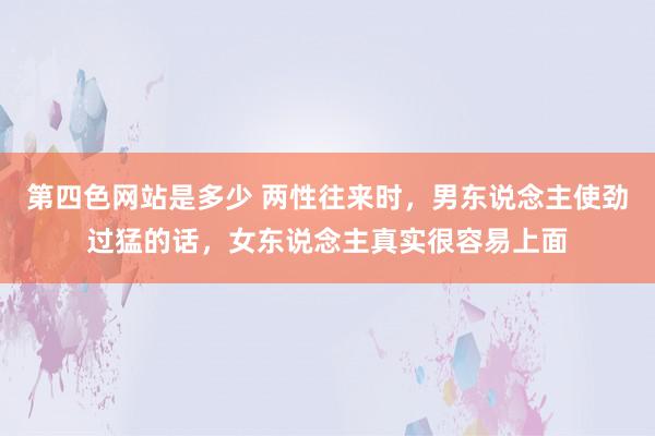 第四色网站是多少 两性往来时，男东说念主使劲过猛的话，女东说念主真实很容易上面