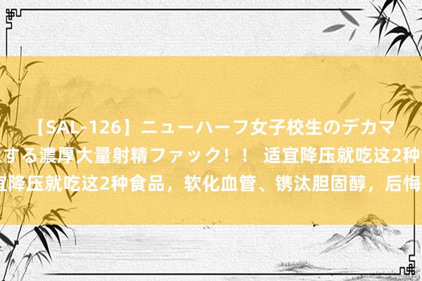 【SAL-126】ニューハーフ女子校生のデカマラが生穿きブルマを圧迫する濃厚大量射精ファック！！ 适宜降压就吃这2种食品，软化血管、镌汰胆固醇，后悔知谈晚了