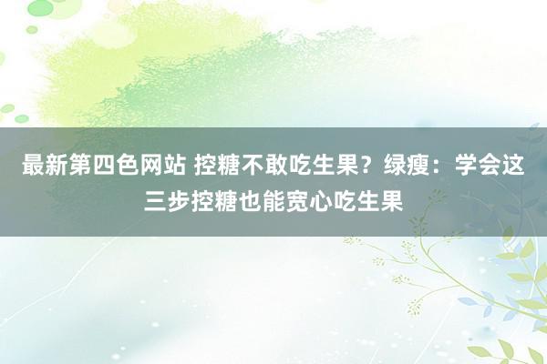 最新第四色网站 控糖不敢吃生果？绿瘦：学会这三步控糖也能宽心吃生果