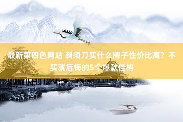 最新第四色网站 剃须刀买什么牌子性价比高？不买就后悔的5个爆款佳构