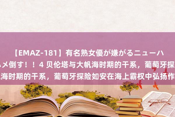 【EMAZ-181】有名熟女優が嫌がるニューハーフをガチでハメる！ハメ倒す！！4 贝伦塔与大帆海时期的干系，葡萄牙探险如安在海上霸权中弘扬作用