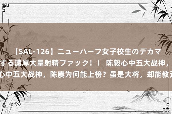 【SAL-126】ニューハーフ女子校生のデカマラが生穿きブルマを圧迫する濃厚大量射精ファック！！ 陈毅心中五大战神，陈赓为何能上榜？虽是大将，却能教元戎打凯旋