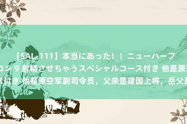 【SAL-111】本当にあった！！ニューハーフ御用達 性感エステサロン 9 射精させちゃうスペシャルコース付き 他是原空军副司令员，父亲是建国上将，岳父是国防部原部长