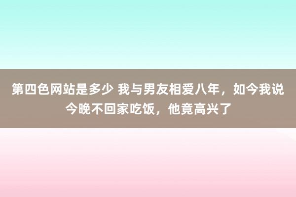 第四色网站是多少 我与男友相爱八年，如今我说今晚不回家吃饭，他竟高兴了