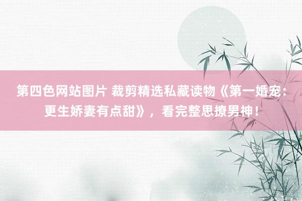 第四色网站图片 裁剪精选私藏读物《第一婚宠：更生娇妻有点甜》，看完整思撩男神！