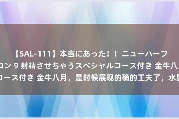 【SAL-111】本当にあった！！ニューハーフ御用達 性感エステサロン 9 射精させちゃうスペシャルコース付き 金牛八月，是时候展现的确的工夫了，水星逆行莫慌