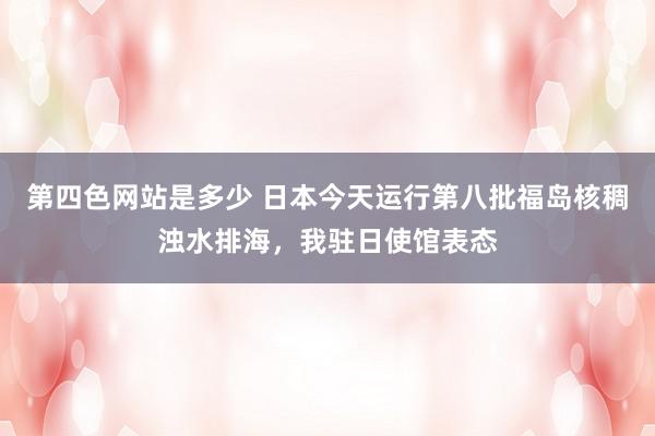 第四色网站是多少 日本今天运行第八批福岛核稠浊水排海，我驻日使馆表态