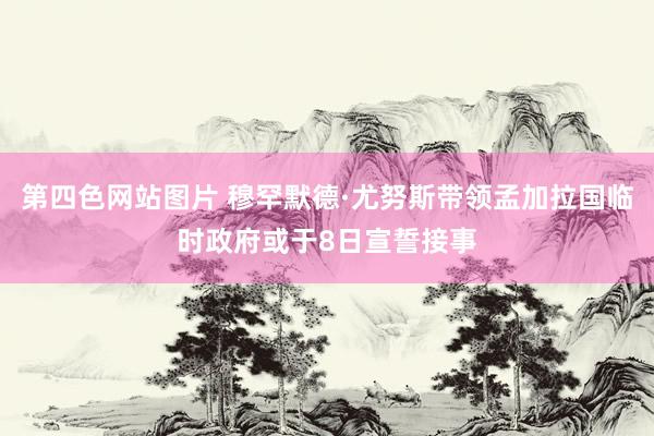 第四色网站图片 穆罕默德·尤努斯带领孟加拉国临时政府或于8日宣誓接事