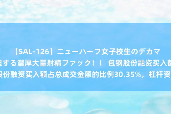 【SAL-126】ニューハーフ女子校生のデカマラが生穿きブルマを圧迫する濃厚大量射精ファック！！ 包钢股份融资买入额占总成交金额的比例30.35%，杠杆资金利害看多