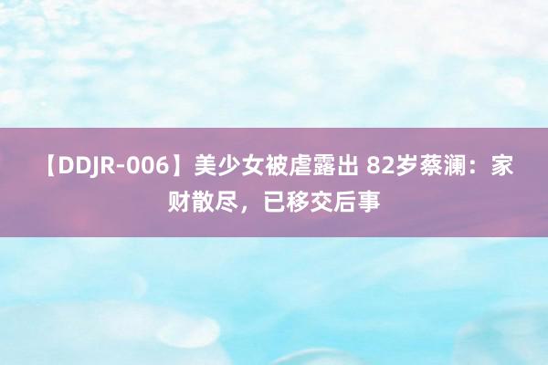 【DDJR-006】美少女被虐露出 82岁蔡澜：家财散尽，已移交后事