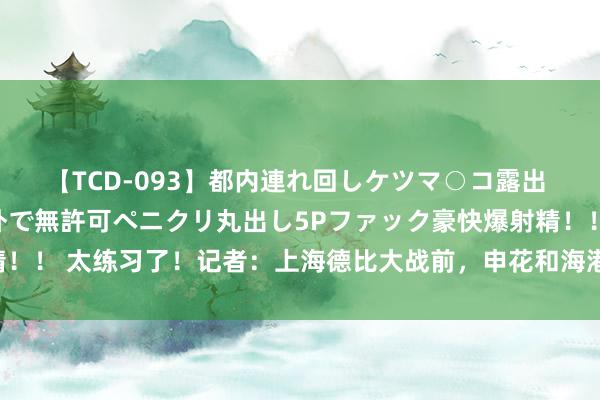 【TCD-093】都内連れ回しケツマ○コ露出 ド変態ニューハーフ野外で無許可ペニクリ丸出し5Pファック豪快爆射精！！ 太练习了！记者：上海德比大战前，申花和海港两队均淹没赛前踩场