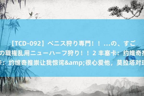 【TCD-092】ペニス狩り専門！！…の、すごい痴女万引きGメン達の職権乱用ニューハーフ狩り！！2 丰塞卡：约维奇推崇让我惊诧&很心爱他，莫拉塔对球队匡助很大