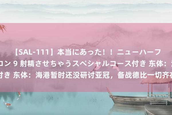 【SAL-111】本当にあった！！ニューハーフ御用達 性感エステサロン 9 射精させちゃうスペシャルコース付き 东体：海港暂时还没研讨亚冠，备战德比一切齐在环环相扣进行中