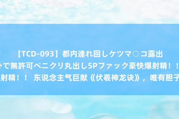 【TCD-093】都内連れ回しケツマ○コ露出 ド変態ニューハーフ野外で無許可ペニクリ丸出し5Pファック豪快爆射精！！ 东说念主气巨献《伏羲神龙诀》，唯有胆子大，莫得不可能！